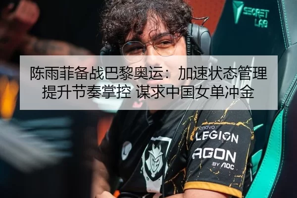 陈雨菲备战巴黎奥运：加速状态管理 提升节奏掌控 谋求中国女单冲金
