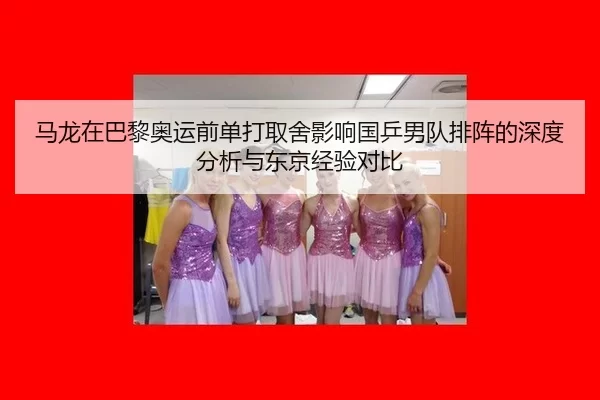 马龙在巴黎奥运前单打取舍影响国乒男队排阵的深度分析与东京经验对比