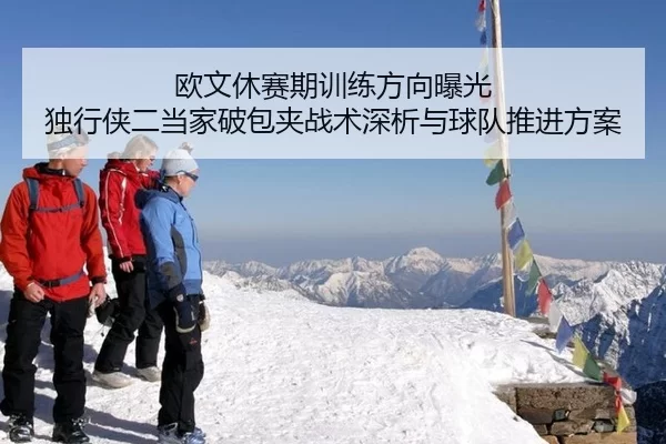 欧文休赛期训练方向曝光 独行侠二当家破包夹战术深析与球队推进方案